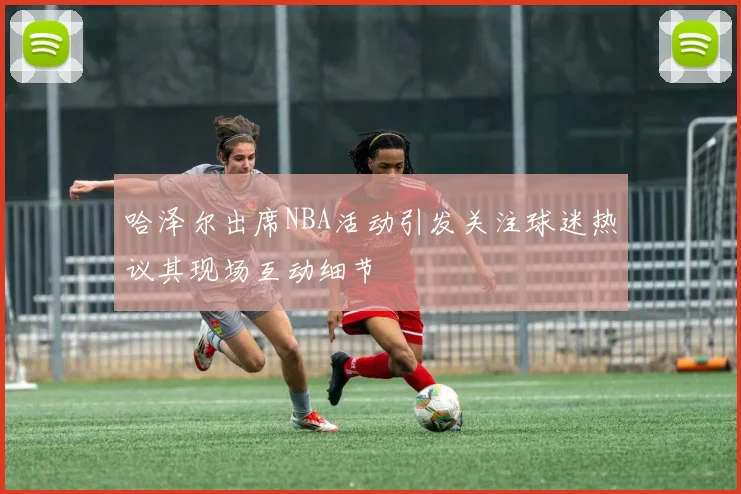 哈泽尔出席NBA活动引发关注球迷热议其现场互动细节