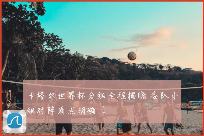 卡塔尔世界杯分组全程揭晓 各队小组对阵看点明确_1